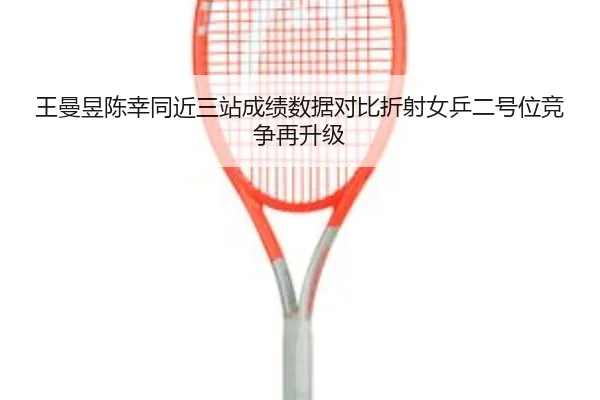 王曼昱陈幸同近三站成绩数据对比折射女乒二号位竞争再升级